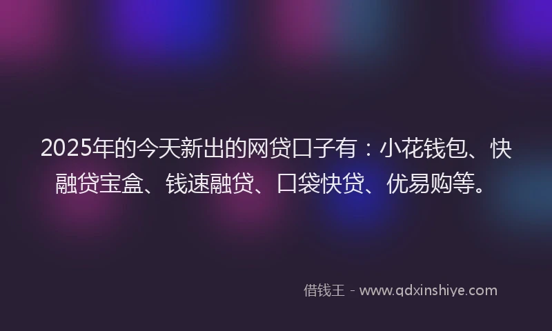 2025年的今天新出的网贷口子有：小花钱包、快融贷宝盒、钱速融贷、口袋快贷、优易购等。