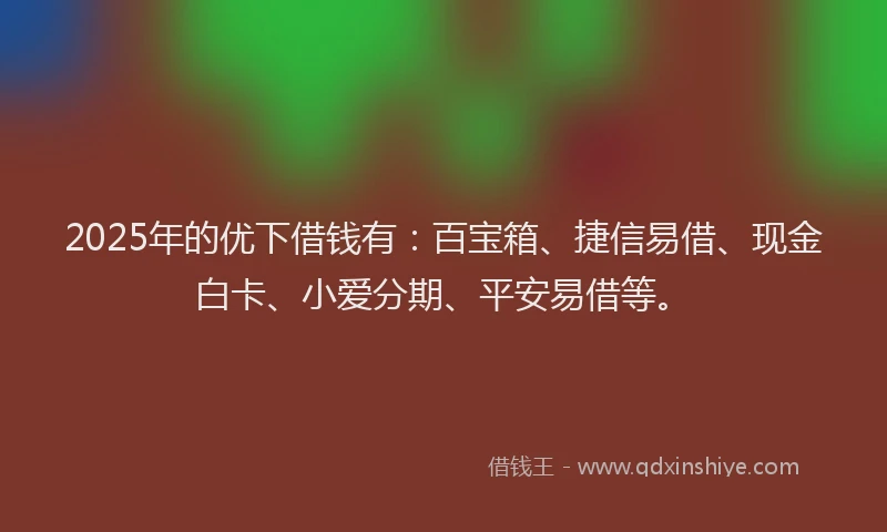 2025年的优下借钱有：百宝箱、捷信易借、现金白卡、小爱分期、平安易借等。
