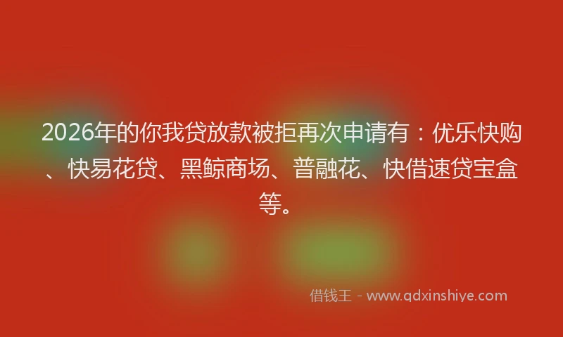 2026年的你我贷放款被拒再次申请有：优乐快购、快易花贷、黑鲸商场、普融花、快借速贷宝盒等。
