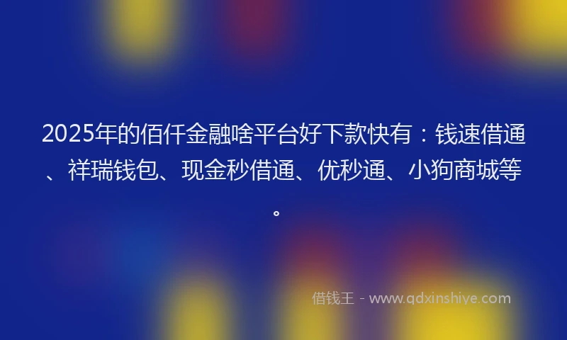 2025年的佰仟金融啥平台好下款快有：钱速借通、祥瑞钱包、现金秒借通、优秒通、小狗商城等。