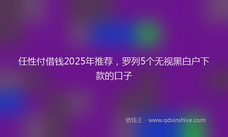 任性付借钱2025年推荐，罗列5个无视黑白户下款的口子