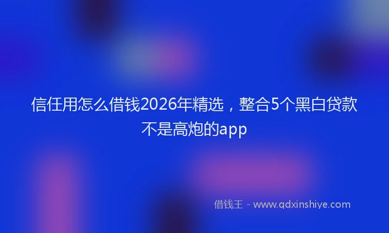 信任用怎么借钱2026年精选，整合5个黑白贷款不是高炮的app