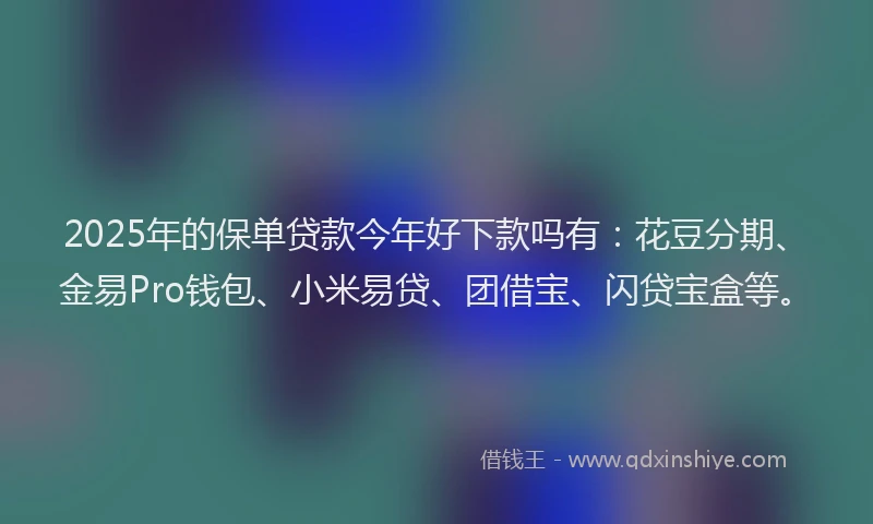 2025年的保单贷款今年好下款吗有：花豆分期、金易Pro钱包、小米易贷、团借宝、闪贷宝盒等。