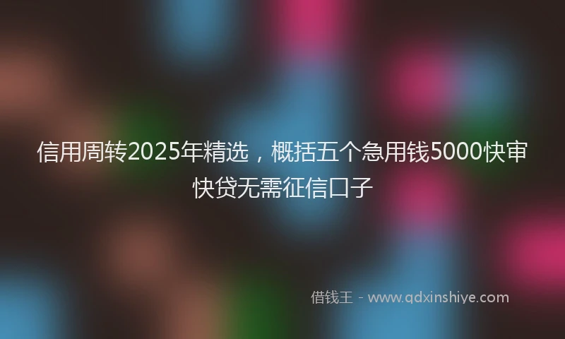 信用周转2025年精选，概括五个急用钱5000快审快贷无需征信口子