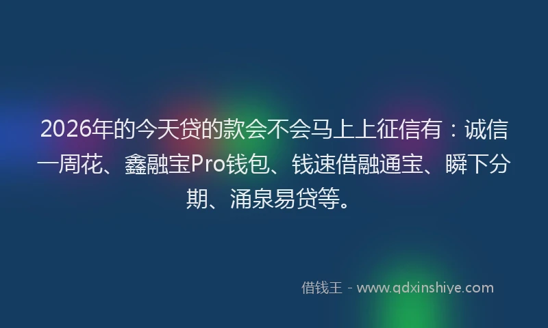2026年的今天贷的款会不会马上上征信有：诚信一周花、鑫融宝Pro钱包、钱速借融通宝、瞬下分期、涌泉易贷等。