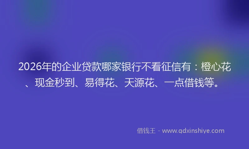 2026年的企业贷款哪家银行不看征信有：橙心花、现金秒到、易得花、天源花、一点借钱等。