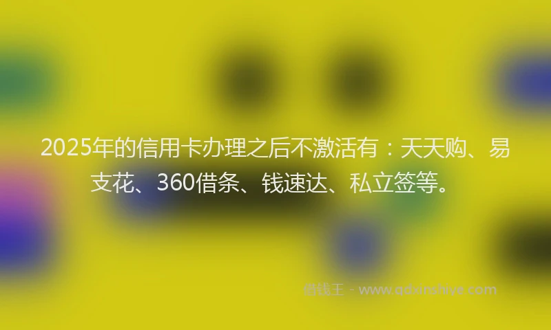 2025年的信用卡办理之后不激活有：天天购、易支花、360借条、钱速达、私立签等。