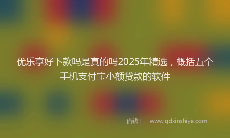优乐享好下款吗是真的吗2025年精选，概括五个手机支付宝小额贷款的软件