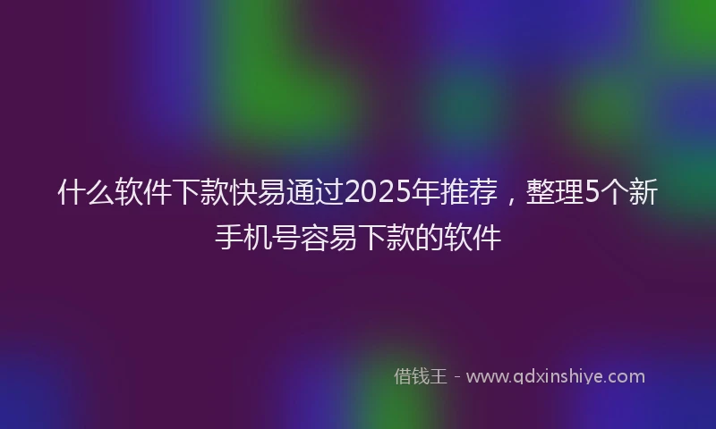 什么软件下款快易通过2025年推荐，整理5个新手机号容易下款的软件