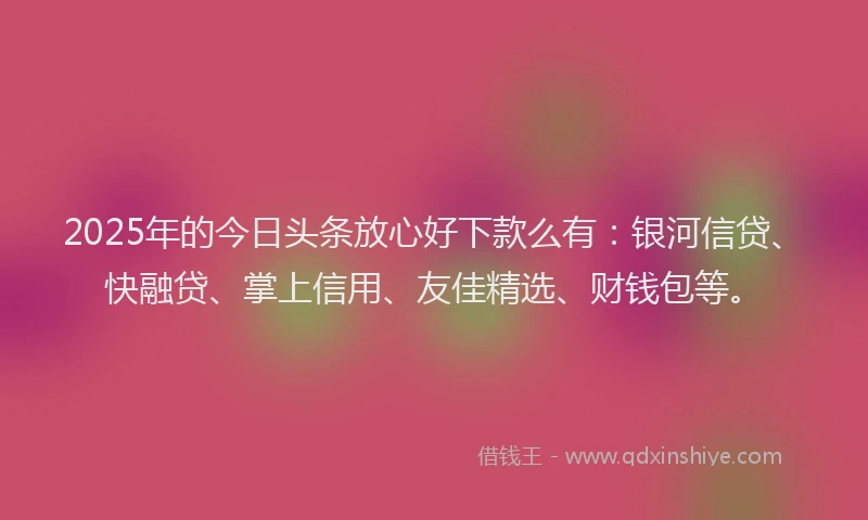 2025年的今日头条放心好下款么有：银河信贷、快融贷、掌上信用、友佳精选、财钱包等。