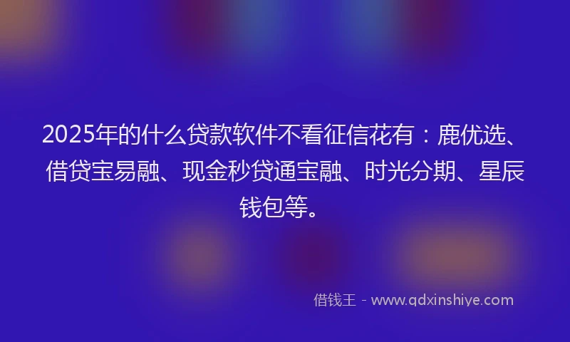 2025年的什么贷款软件不看征信花有：鹿优选、借贷宝易融、现金秒贷通宝融、时光分期、星辰钱包等。