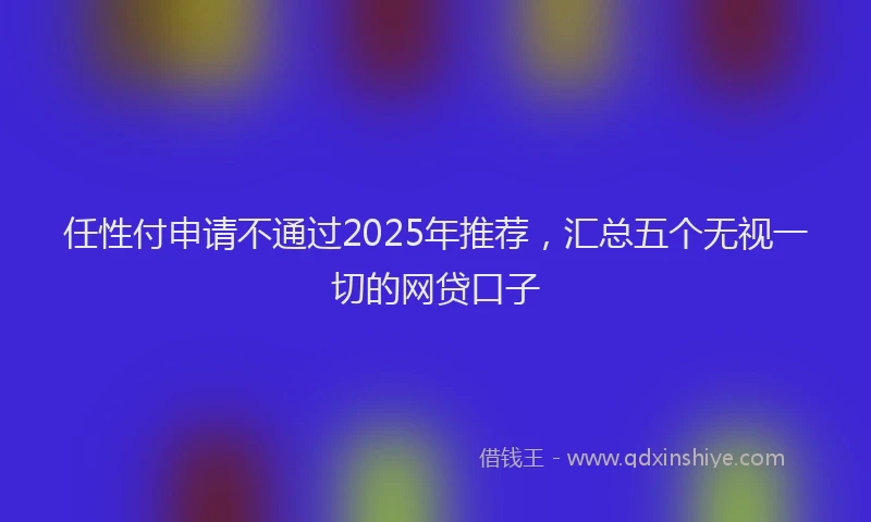 任性付申请不通过2025年推荐，汇总五个无视一切的网贷口子