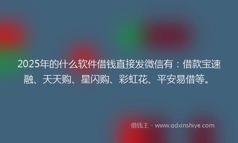 2025年的什么软件借钱直接发微信有：借款宝速融、天天购、星闪购、彩虹花、平安易借等。