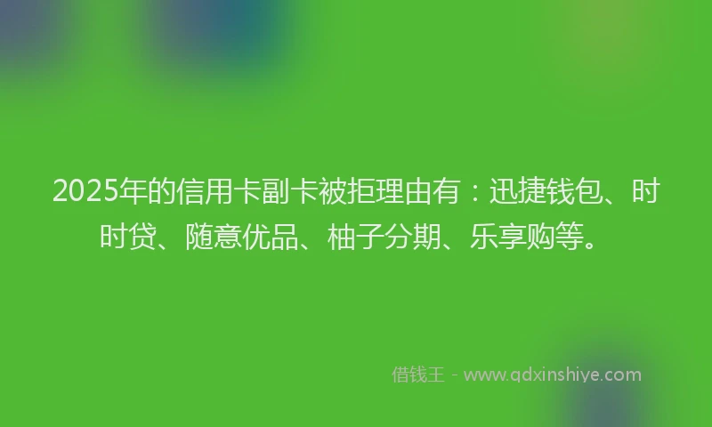 2025年的信用卡副卡被拒理由有：迅捷钱包、时时贷、随意优品、柚子分期、乐享购等。
