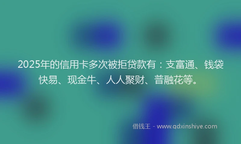 2025年的信用卡多次被拒贷款有：支富通、钱袋快易、现金牛、人人聚财、普融花等。
