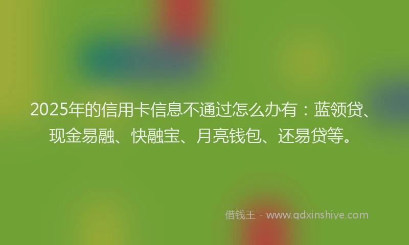 2025年的信用卡信息不通过怎么办有：蓝领贷、现金易融、快融宝、月亮钱包、还易贷等。