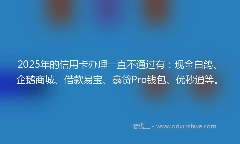 2025年的信用卡办理一直不通过有：现金白鸽、企鹅商城、借款易宝、鑫贷Pro钱包、优秒通等。