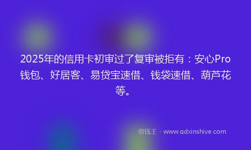 2025年的信用卡初审过了复审被拒有：安心Pro钱包、好居客、易贷宝速借、钱袋速借、葫芦花等。