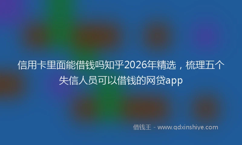 信用卡里面能借钱吗知乎2026年精选，梳理五个失信人员可以借钱的网贷app