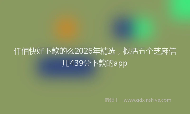仟佰快好下款的么2026年精选，概括五个芝麻信用439分下款的app