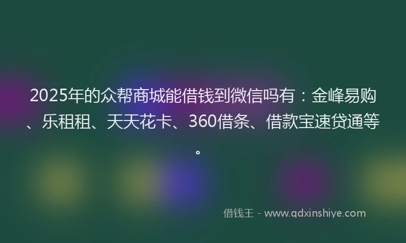 2025年的众帮商城能借钱到微信吗有：金峰易购、乐租租、天天花卡、360借条、借款宝速贷通等。