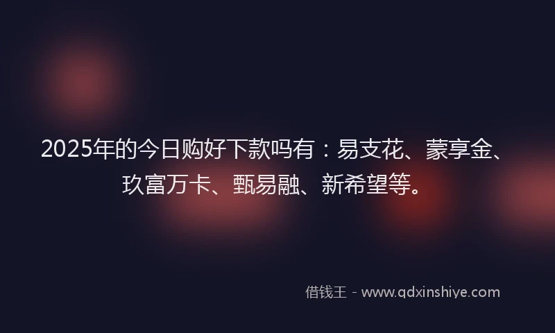 2025年的今日购好下款吗有：易支花、蒙享金、玖富万卡、甄易融、新希望等。