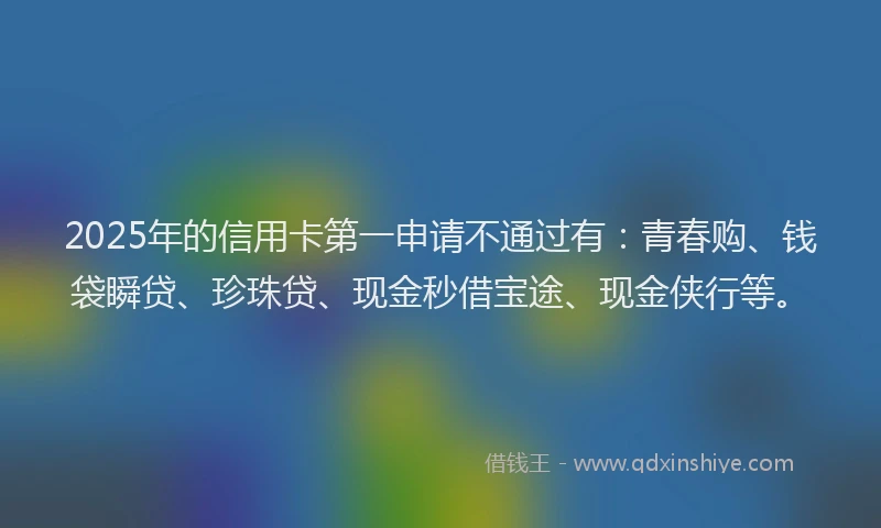 2025年的信用卡第一申请不通过有：青春购、钱袋瞬贷、珍珠贷、现金秒借宝途、现金侠行等。