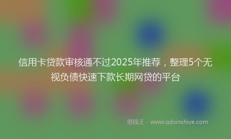 信用卡贷款审核通不过2025年推荐,整理5个无视负债快速下款长期网贷的平台