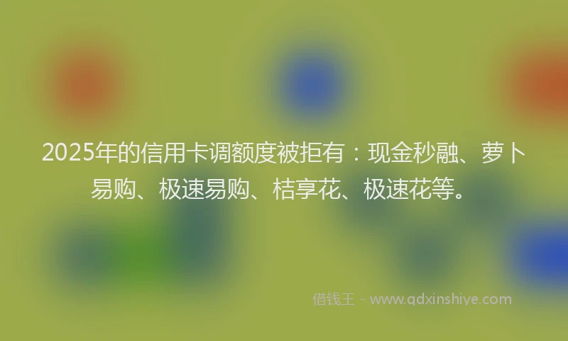 2025年的信用卡调额度被拒有：现金秒融、萝卜易购、极速易购、桔享花、极速花等。