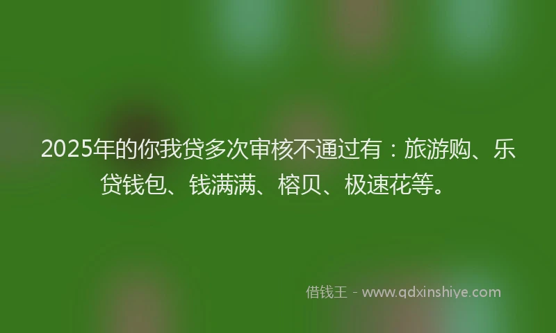 2025年的你我贷多次审核不通过有：旅游购、乐贷钱包、钱满满、榕贝、极速花等。