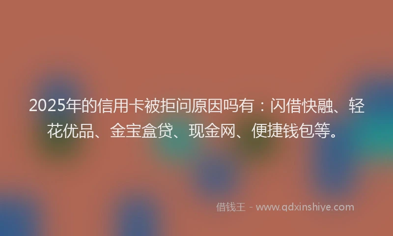 2025年的信用卡被拒问原因吗有：闪借快融、轻花优品、金宝盒贷、现金网、便捷钱包等。