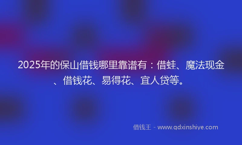 2025年的保山借钱哪里靠谱有：借蛙、魔法现金、借钱花、易得花、宜人贷等。