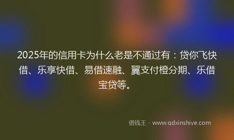 2025年的信用卡为什么老是不通过有：贷你飞快借、乐享快借、易借速融、翼支付橙分期、乐借宝贷等。