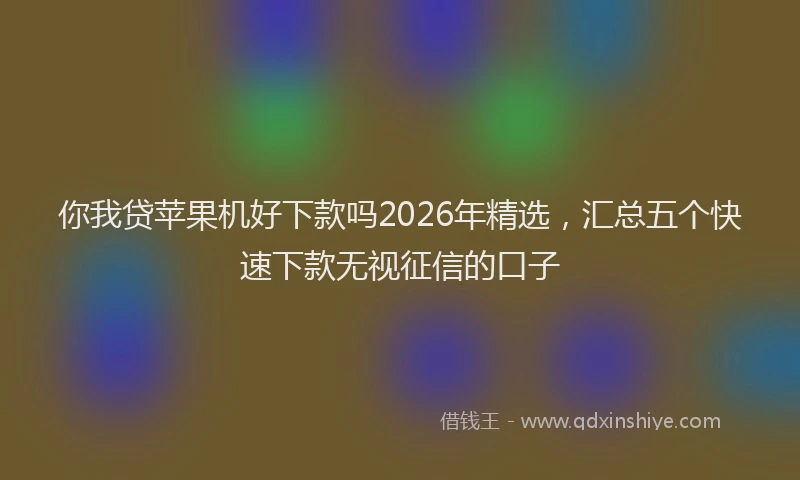 你我贷苹果机好下款吗2026年精选，汇总五个快速下款无视征信的口子