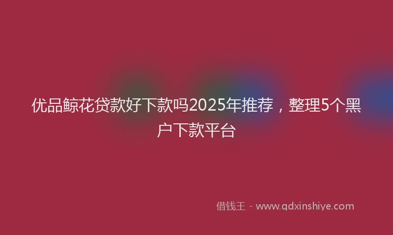 优品鲸花贷款好下款吗2025年推荐，整理5个黑户下款平台