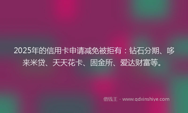 2025年的信用卡申请减免被拒有：钻石分期、哆来米贷、天天花卡、固金所、爱达财富等。