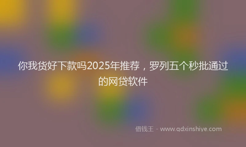 你我货好下款吗2025年推荐，罗列五个秒批通过的网贷软件
