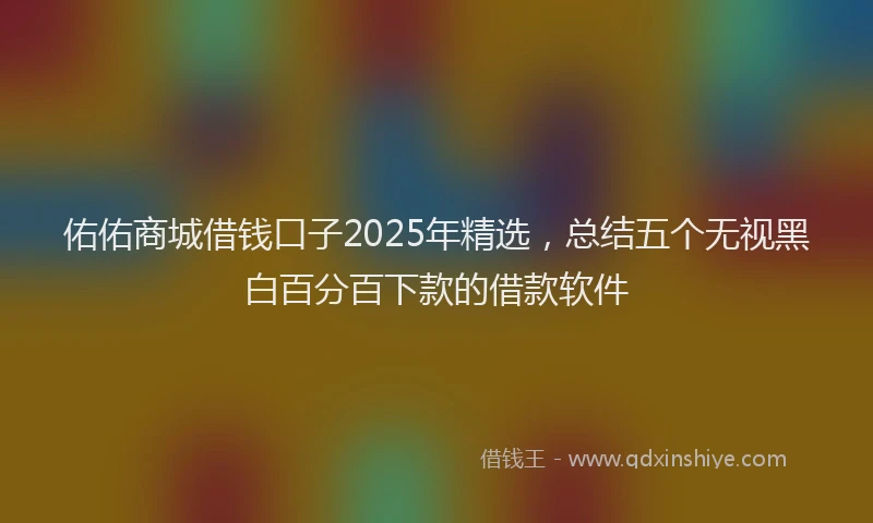 佑佑商城借钱口子2025年精选,总结五个无视黑白百分百下款的借款软件