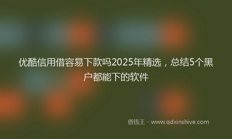 优酷信用借容易下款吗2025年精选，总结5个黑户都能下的软件