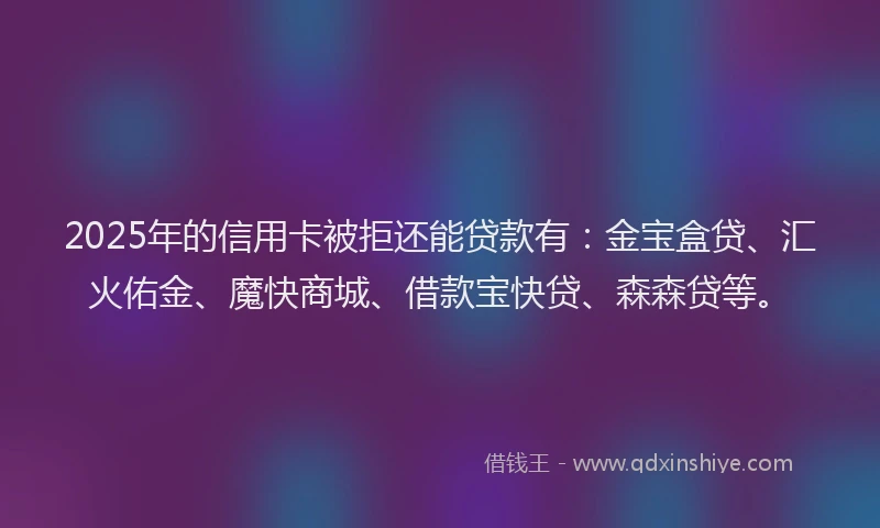 2025年的信用卡被拒还能贷款有：金宝盒贷、汇火佑金、魔快商城、借款宝快贷、森森贷等。