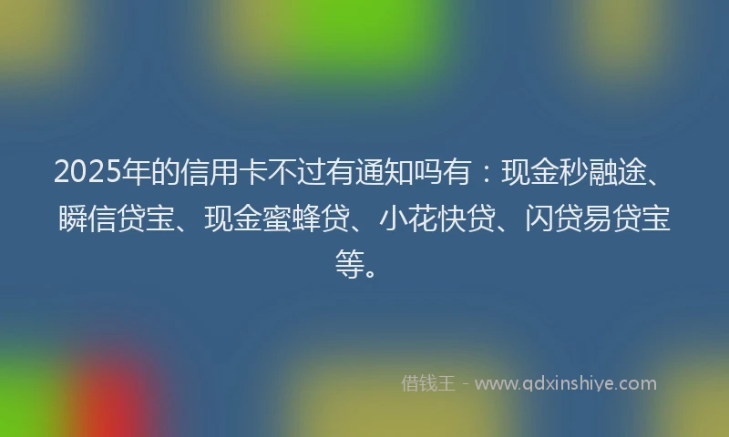 2025年的信用卡不过有通知吗有：现金秒融途、瞬信贷宝、现金蜜蜂贷、小花快贷、闪贷易贷宝等。