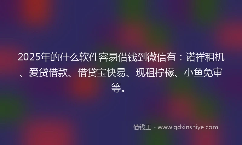2025年的什么软件容易借钱到微信有：诺祥租机、爱贷借款、借贷宝快易、现租柠檬、小鱼免审等。