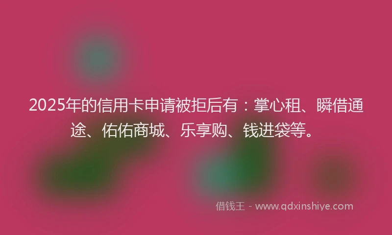 2025年的信用卡申请被拒后有：掌心租、瞬借通途、佑佑商城、乐享购、钱进袋等。