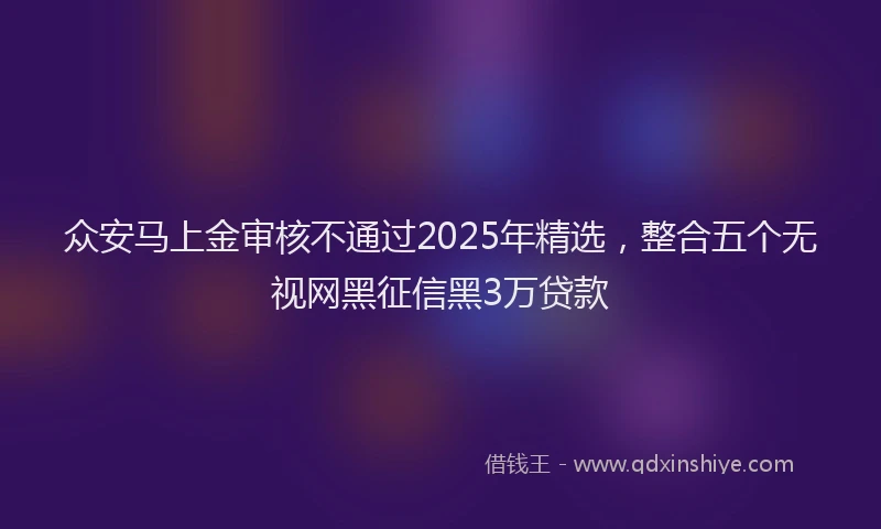 众安马上金审核不通过2025年精选，整合五个无视网黑征信黑3万贷款