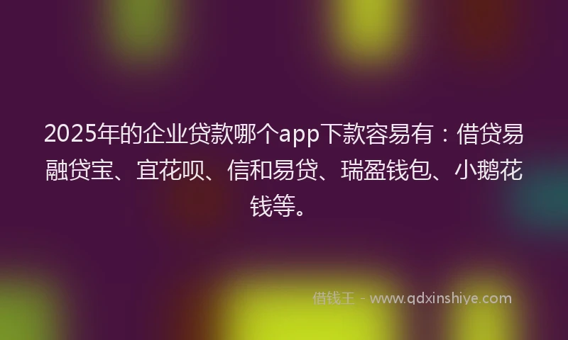 2025年的企业贷款哪个app下款容易有：借贷易融贷宝、宜花呗、信和易贷、瑞盈钱包、小鹅花钱等。