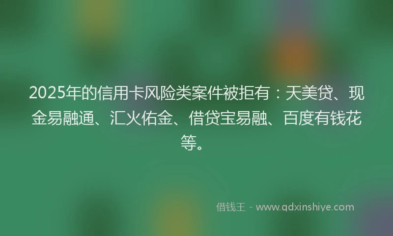 2025年的信用卡风险类案件被拒有：天美贷、现金易融通、汇火佑金、借贷宝易融、百度有钱花等。