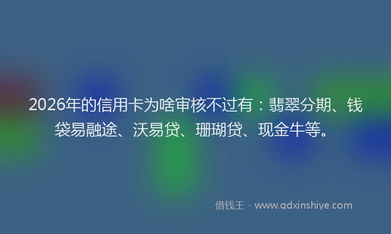 2026年的信用卡为啥审核不过有：翡翠分期、钱袋易融途、沃易贷、珊瑚贷、现金牛等。