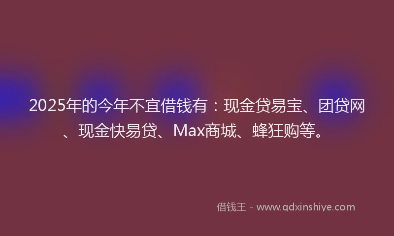 2025年的今年不宜借钱有：现金贷易宝、团贷网、现金快易贷、Max商城、蜂狂购等。