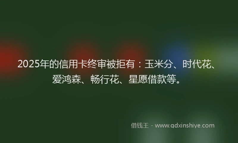 2025年的信用卡终审被拒有：玉米分、时代花、爱鸿森、畅行花、星愿借款等。