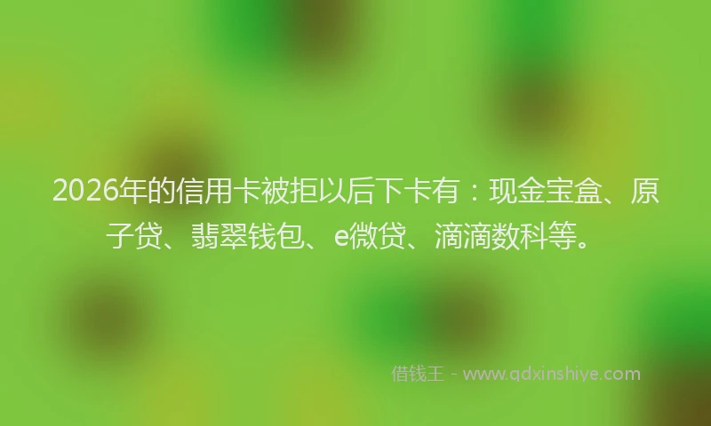 2026年的信用卡被拒以后下卡有：现金宝盒、原子贷、翡翠钱包、e微贷、滴滴数科等。